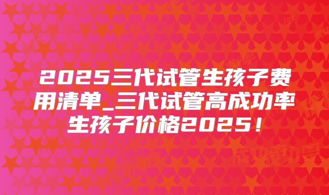 2025三代试管生孩子费用清单_三代试管高成功率生孩子价格2025！