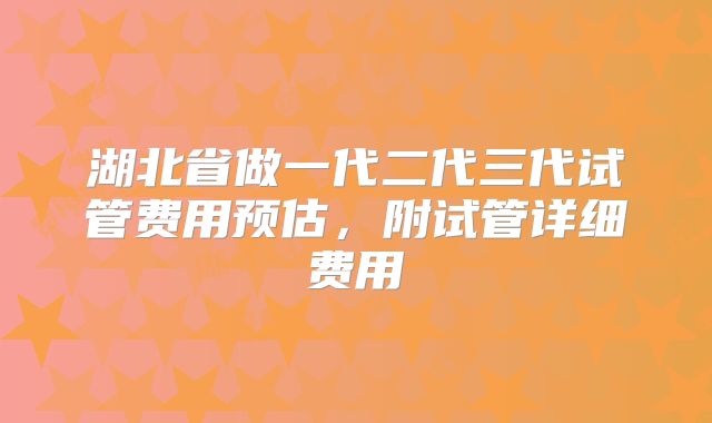 湖北省做一代二代三代试管费用预估，附试管详细费用