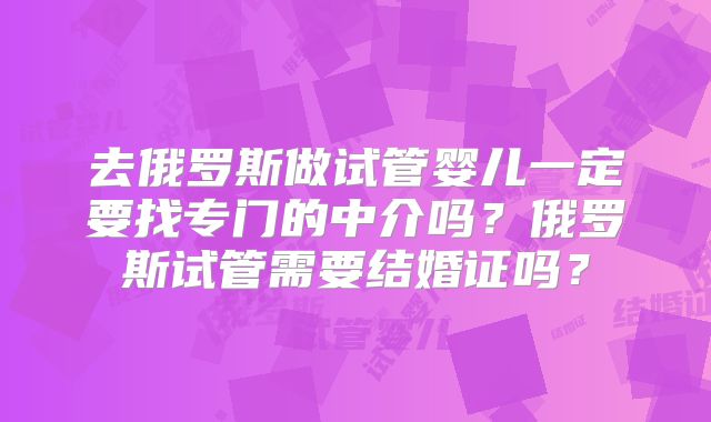 去俄罗斯做试管婴儿一定要找专门的中介吗?俄罗斯试管需要结婚证吗?
