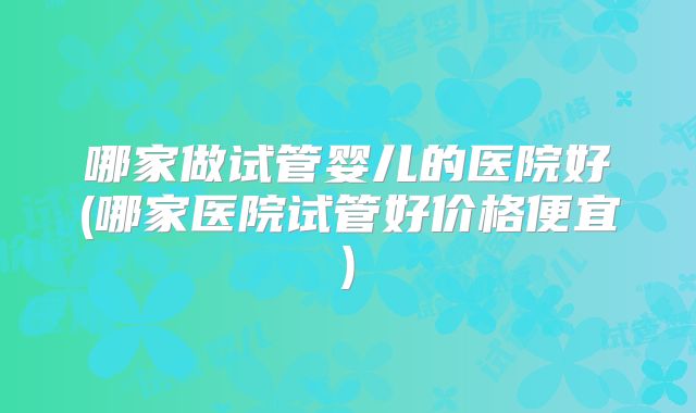 哪家做试管婴儿的医院好(哪家医院试管好价格便宜)