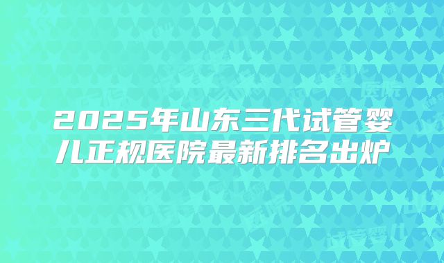 2025年山东三代试管婴儿正规医院最新排名出炉
