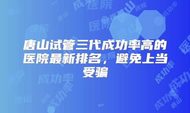 唐山试管三代成功率高的医院最新排名，避免上当受骗
