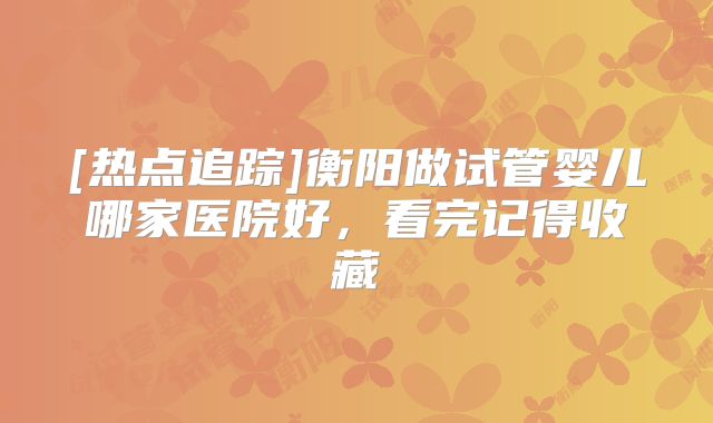[热点追踪]衡阳做试管婴儿哪家医院好，看完记得收藏
