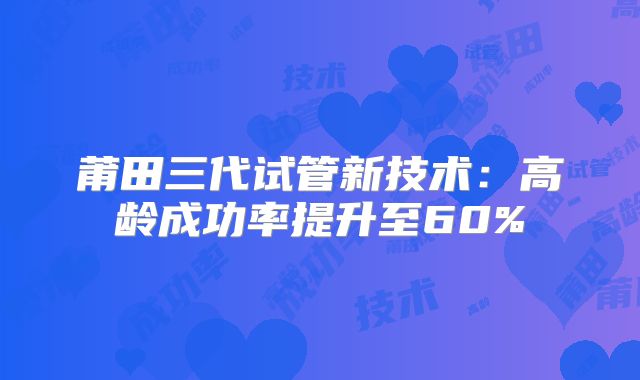 莆田三代试管新技术：高龄成功率提升至60%