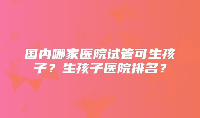 国内哪家医院试管可生孩子?生孩子医院排名?