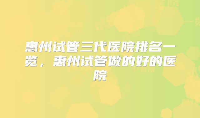 惠州试管三代医院排名一览,惠州试管做的好的医院