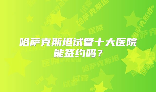 哈萨克斯坦试管十大医院能签约吗？