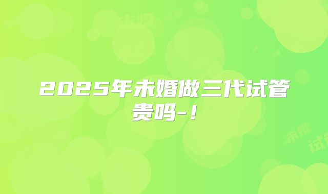 2025年未婚做三代试管贵吗-!