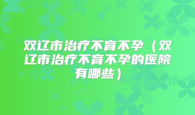 双辽市治疗不育不孕（双辽市治疗不育不孕的医院有哪些）