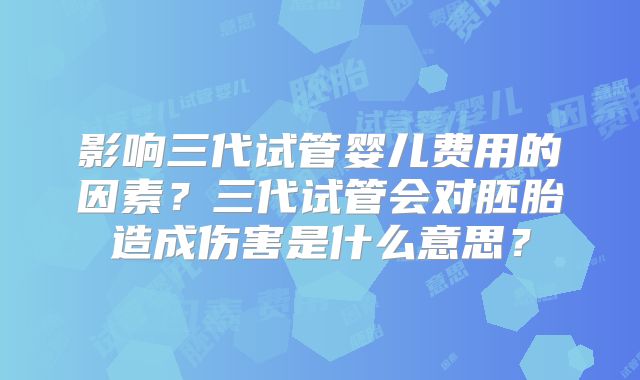 影响三代试管婴儿费用的因素？三代试管会对胚胎造成伤害是什么意思？