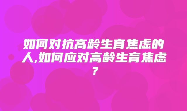 如何对抗高龄生育焦虑的人,如何应对高龄生育焦虑?