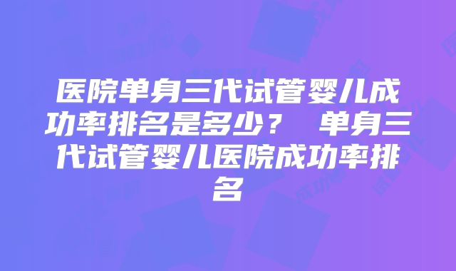 医院单身三代试管婴儿成功率排名是多少？ 单身三代试管婴儿医院成功率排名