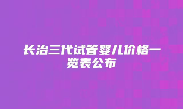 长治三代试管婴儿价格一览表公布