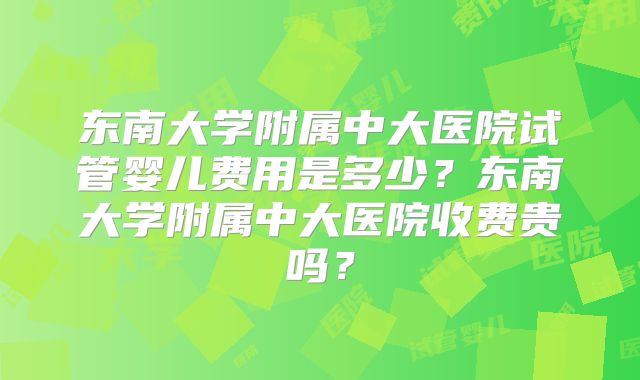 东南大学附属中大医院试管婴儿费用是多少?东南大学附属中大医院收费贵吗?