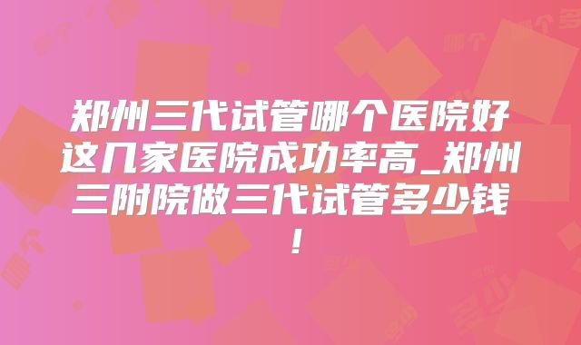 郑州三代试管哪个医院好这几家医院成功率高_郑州三附院做三代试管多少钱！