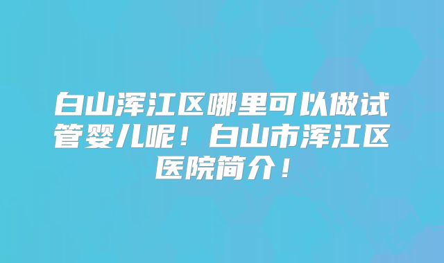 白山浑江区哪里可以做试管婴儿呢!白山市浑江区医院简介!