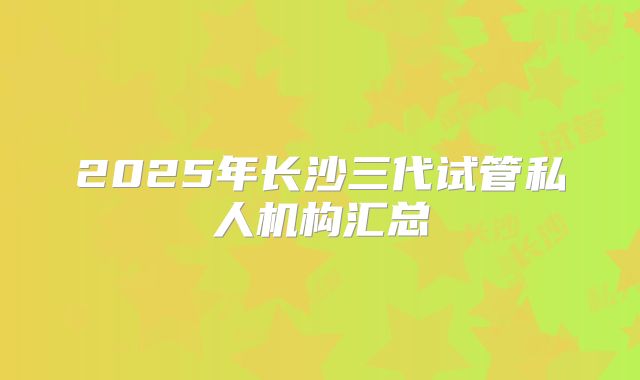 2025年长沙三代试管私人机构汇总