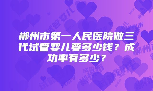 郴州市第一人民医院做三代试管婴儿要多少钱？成功率有多少？