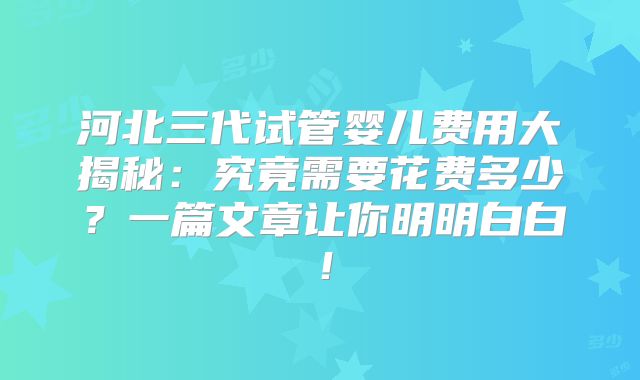 河北三代试管婴儿费用大揭秘:究竟需要花费多少?一篇文章让你明明白白!