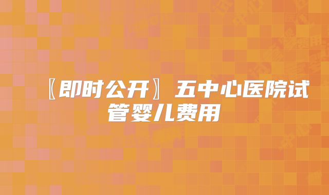 〖即时公开〗五中心医院试管婴儿费用