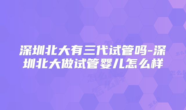 深圳北大有三代试管吗-深圳北大做试管婴儿怎么样