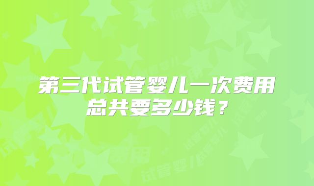 第三代试管婴儿一次费用总共要多少钱？