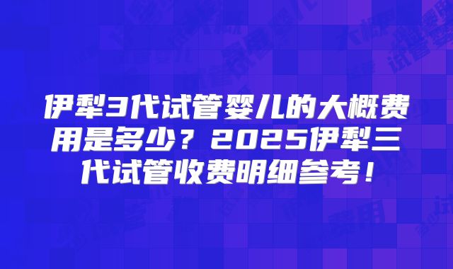 伊犁3代试管婴儿的大概费用是多少?2025伊犁三代试管收费明细参考!