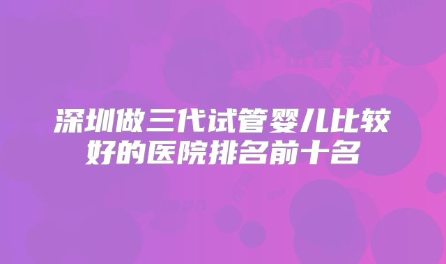 深圳做三代试管婴儿比较好的医院排名前十名