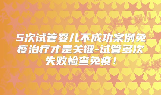 5次试管婴儿不成功案例免疫治疗才是关键-试管多次失败检查免疫！