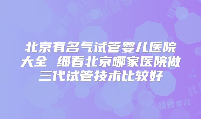 北京有名气试管婴儿医院大全 细看北京哪家医院做三代试管技术比较好