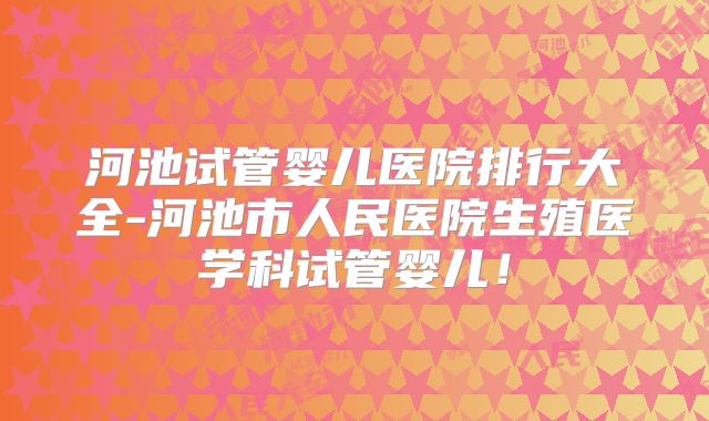 河池试管婴儿医院排行大全-河池市人民医院生殖医学科试管婴儿！