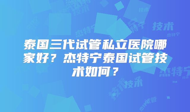 泰国三代试管私立医院哪家好？杰特宁泰国试管技术如何？