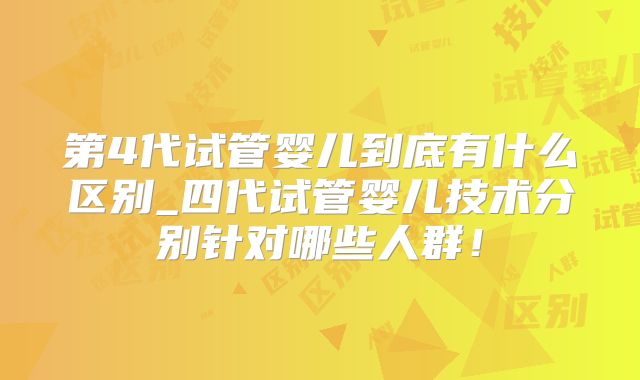 第4代试管婴儿到底有什么区别_四代试管婴儿技术分别针对哪些人群！
