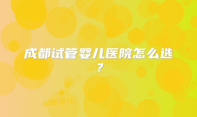 成都试管婴儿医院怎么选？
