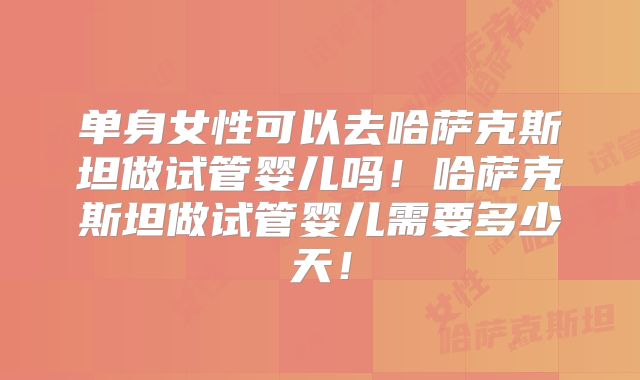 单身女性可以去哈萨克斯坦做试管婴儿吗!哈萨克斯坦做试管婴儿需要多少天!