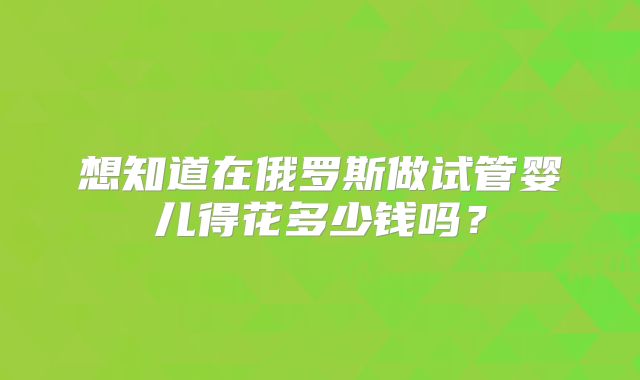 想知道在俄罗斯做试管婴儿得花多少钱吗？