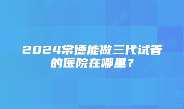 2024常德能做三代试管的医院在哪里？