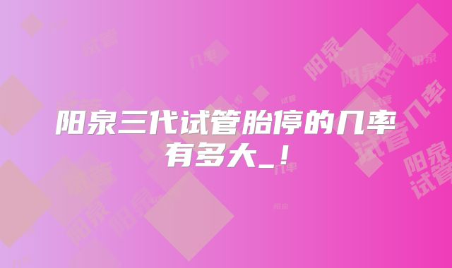 阳泉三代试管胎停的几率有多大_！