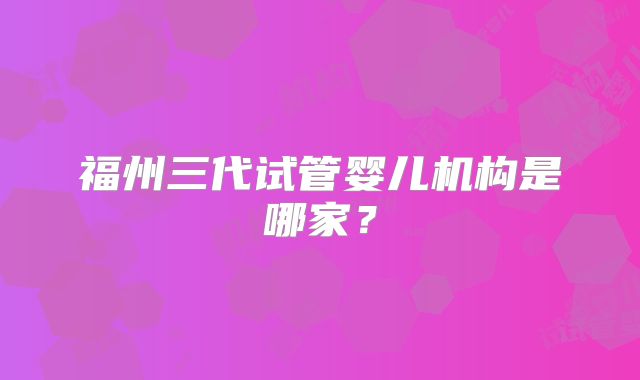 福州三代试管婴儿机构是哪家？