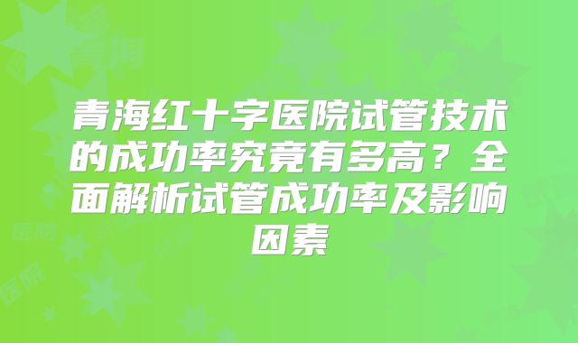 青海红十字医院试管技术的成功率究竟有多高？全面解析试管成功率及影响因素