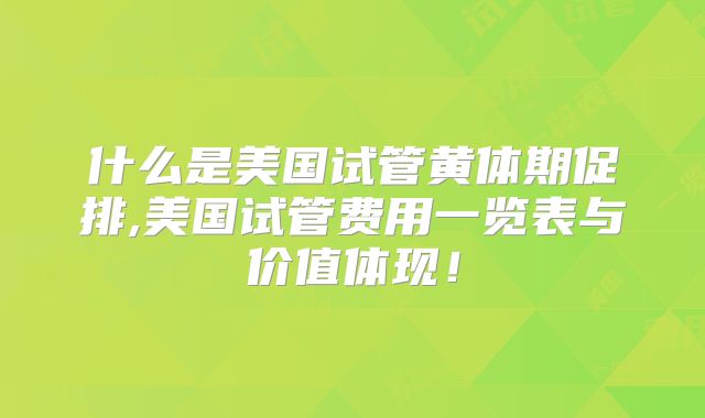 什么是美国试管黄体期促排,美国试管费用一览表与价值体现!