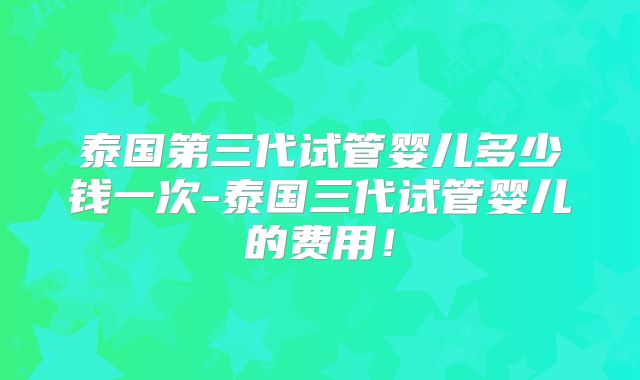 泰国第三代试管婴儿多少钱一次-泰国三代试管婴儿的费用!