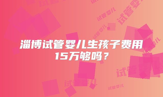 淄博试管婴儿生孩子费用15万够吗?