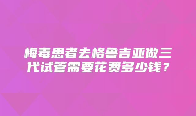 梅毒患者去格鲁吉亚做三代试管需要花费多少钱？