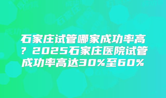 石家庄试管哪家成功率高？2025石家庄医院试管成功率高达30%至60%