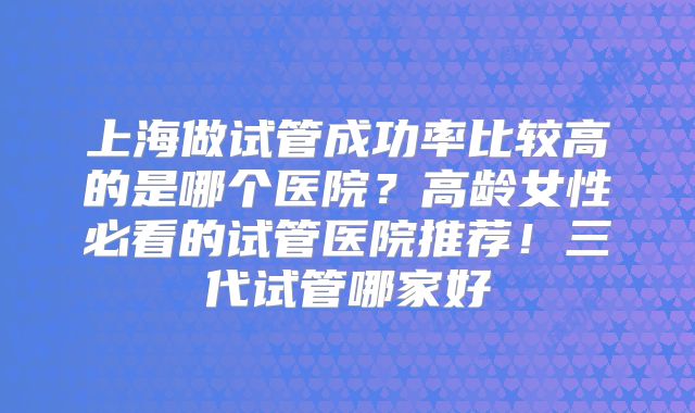 上海做试管成功率比较高的是哪个医院？高龄女性必看的试管医院推荐！三代试管哪家好
