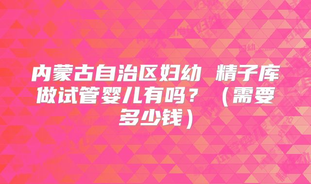 内蒙古自治区妇幼 精子库做试管婴儿有吗？（需要多少钱）