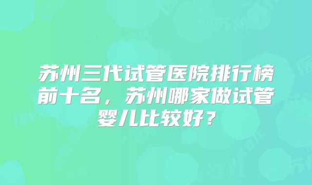 苏州三代试管医院排行榜前十名，苏州哪家做试管婴儿比较好？