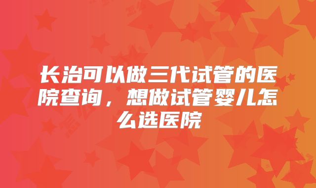 长治可以做三代试管的医院查询,想做试管婴儿怎么选医院