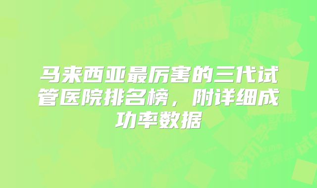 马来西亚最厉害的三代试管医院排名榜，附详细成功率数据